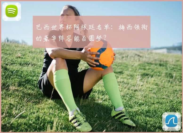 巴西世界杯阿根廷名单：梅西领衔的豪华阵容能否圆梦？