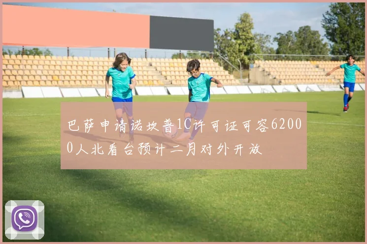 巴萨申请诺坎普1C许可证可容62000人北看台预计二月对外开放