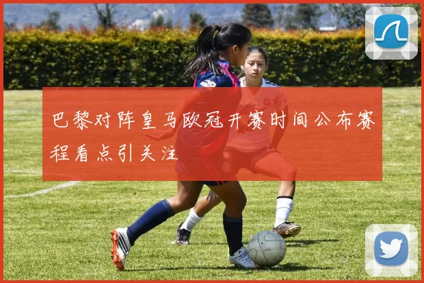 巴黎对阵皇马欧冠开赛时间公布赛程看点引关注