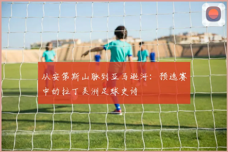 从安第斯山脉到亚马逊河：预选赛中的拉丁美洲足球史诗