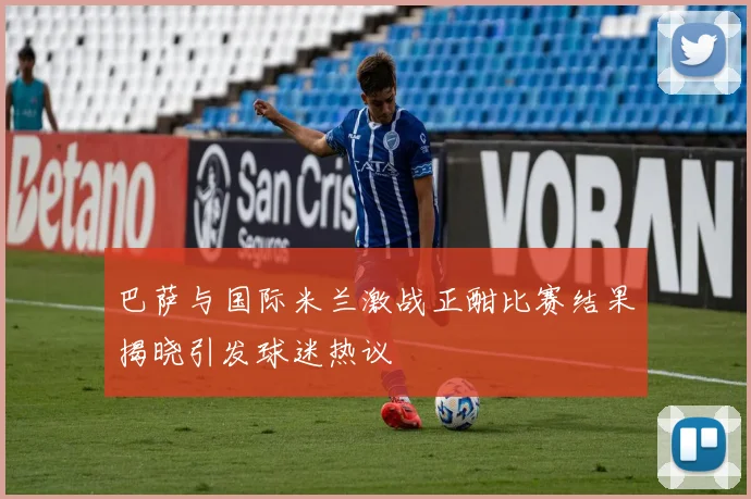 巴萨与国际米兰激战正酣比赛结果揭晓引发球迷热议
